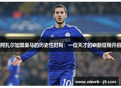 阿扎尔加盟皇马的历史性时刻：一位天才的崭新征程开启