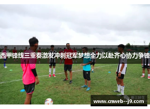 西甲锋线三重奏激发冲刺冠军梦想全力以赴齐心协力争锋
