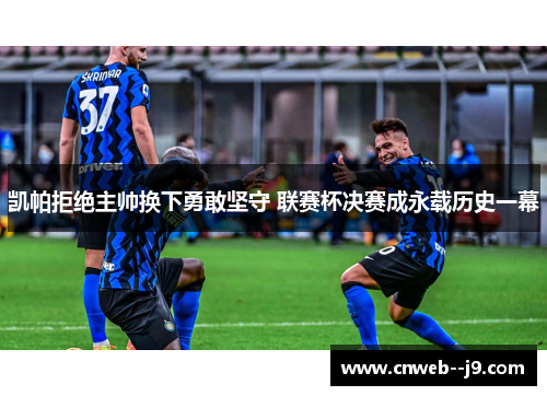 凯帕拒绝主帅换下勇敢坚守 联赛杯决赛成永载历史一幕