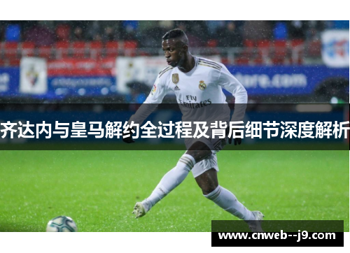 齐达内与皇马解约全过程及背后细节深度解析 齐达内与皇马解约全过程及背后细节深度解析